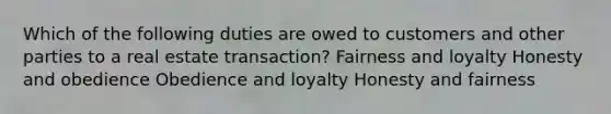 Which of the following duties are owed to customers and other parties to a real estate transaction? Fairness and loyalty Honesty and obedience Obedience and loyalty Honesty and fairness