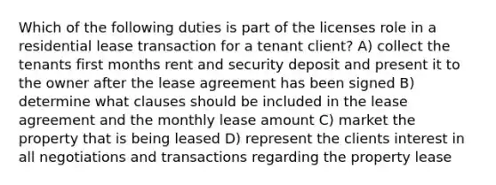 Which of the following duties is part of the licenses role in a residential lease transaction for a tenant client? A) collect the tenants first months rent and security deposit and present it to the owner after the lease agreement has been signed B) determine what clauses should be included in the lease agreement and the monthly lease amount C) market the property that is being leased D) represent the clients interest in all negotiations and transactions regarding the property lease