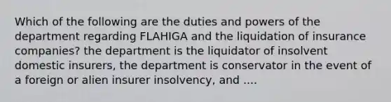 Which of the following are the duties and powers of the department regarding FLAHIGA and the liquidation of insurance companies? the department is the liquidator of insolvent domestic insurers, the department is conservator in the event of a foreign or alien insurer insolvency, and ....