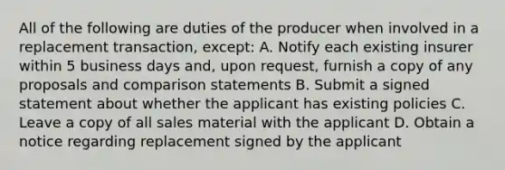 All of the following are duties of the producer when involved in a replacement transaction, except: A. Notify each existing insurer within 5 business days and, upon request, furnish a copy of any proposals and comparison statements B. Submit a signed statement about whether the applicant has existing policies C. Leave a copy of all sales material with the applicant D. Obtain a notice regarding replacement signed by the applicant