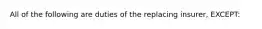 All of the following are duties of the replacing insurer, EXCEPT: