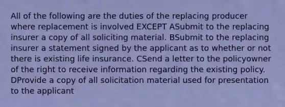 All of the following are the duties of the replacing producer where replacement is involved EXCEPT ASubmit to the replacing insurer a copy of all soliciting material. BSubmit to the replacing insurer a statement signed by the applicant as to whether or not there is existing life insurance. CSend a letter to the policyowner of the right to receive information regarding the existing policy. DProvide a copy of all solicitation material used for presentation to the applicant