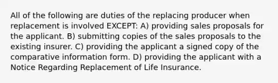 All of the following are duties of the replacing producer when replacement is involved EXCEPT: A) providing sales proposals for the applicant. B) submitting copies of the sales proposals to the existing insurer. C) providing the applicant a signed copy of the comparative information form. D) providing the applicant with a Notice Regarding Replacement of Life Insurance.