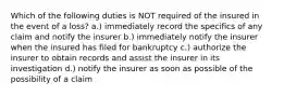 Which of the following duties is NOT required of the insured in the event of a loss? a.) immediately record the specifics of any claim and notify the insurer b.) immediately notify the insurer when the insured has filed for bankruptcy c.) authorize the insurer to obtain records and assist the insurer in its investigation d.) notify the insurer as soon as possible of the possibility of a claim