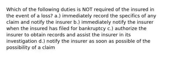 Which of the following duties is NOT required of the insured in the event of a loss? a.) immediately record the specifics of any claim and notify the insurer b.) immediately notify the insurer when the insured has filed for bankruptcy c.) authorize the insurer to obtain records and assist the insurer in its investigation d.) notify the insurer as soon as possible of the possibility of a claim