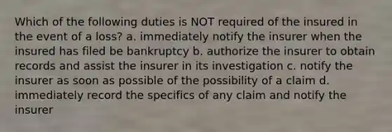 Which of the following duties is NOT required of the insured in the event of a loss? a. immediately notify the insurer when the insured has filed be bankruptcy b. authorize the insurer to obtain records and assist the insurer in its investigation c. notify the insurer as soon as possible of the possibility of a claim d. immediately record the specifics of any claim and notify the insurer