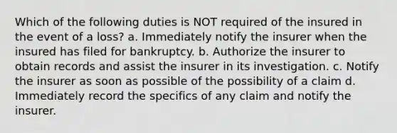 Which of the following duties is NOT required of the insured in the event of a loss? a. Immediately notify the insurer when the insured has filed for bankruptcy. b. Authorize the insurer to obtain records and assist the insurer in its investigation. c. Notify the insurer as soon as possible of the possibility of a claim d. Immediately record the specifics of any claim and notify the insurer.