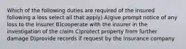 Which of the following duties are required of the insured following a loss select all that apply) A)give prompt notice of any loss to the insurer B)cooperate with the insurer in the investigation of the claim C)protect property from further damage D)provide records if request by the insurance company