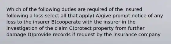 Which of the following duties are required of the insured following a loss select all that apply) A)give prompt notice of any loss to the insurer B)cooperate with the insurer in the investigation of the claim C)protect property from further damage D)provide records if request by the insurance company