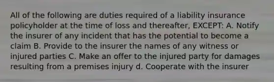 All of the following are duties required of a liability insurance policyholder at the time of loss and thereafter, EXCEPT: A. Notify the insurer of any incident that has the potential to become a claim B. Provide to the insurer the names of any witness or injured parties C. Make an offer to the injured party for damages resulting from a premises injury d. Cooperate with the insurer