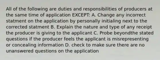 All of the following are duties and responsibilities of producers at the same time of application EXCEPT: A. Change any incorrect statment on the application by personally initialing next to the corrected statment B. Explain the nature and type of any receipt the producer is giving to the applicant C. Probe beyondthe stated questions if the producer feels the applicant is misrepresenting or concealing information D. check to make sure there are no unanswered questions on the application