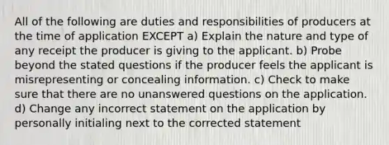 All of the following are duties and responsibilities of producers at the time of application EXCEPT a) Explain the nature and type of any receipt the producer is giving to the applicant. b) Probe beyond the stated questions if the producer feels the applicant is misrepresenting or concealing information. c) Check to make sure that there are no unanswered questions on the application. d) Change any incorrect statement on the application by personally initialing next to the corrected statement