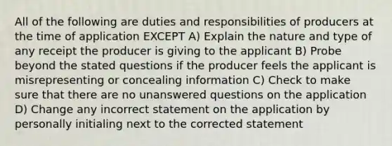 All of the following are duties and responsibilities of producers at the time of application EXCEPT A) Explain the nature and type of any receipt the producer is giving to the applicant B) Probe beyond the stated questions if the producer feels the applicant is misrepresenting or concealing information C) Check to make sure that there are no unanswered questions on the application D) Change any incorrect statement on the application by personally initialing next to the corrected statement