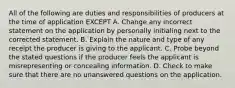 All of the following are duties and responsibilities of producers at the time of application EXCEPT A. Change any incorrect statement on the application by personally initialing next to the corrected statement. B. Explain the nature and type of any receipt the producer is giving to the applicant. C. Probe beyond the stated questions if the producer feels the applicant is misrepresenting or concealing information. D. Check to make sure that there are no unanswered questions on the application.