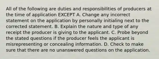 All of the following are duties and responsibilities of producers at the time of application EXCEPT A. Change any incorrect statement on the application by personally initialing next to the corrected statement. B. Explain the nature and type of any receipt the producer is giving to the applicant. C. Probe beyond the stated questions if the producer feels the applicant is misrepresenting or concealing information. D. Check to make sure that there are no unanswered questions on the application.