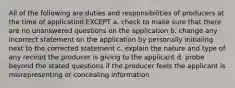 All of the following are duties and responsibilities of producers at the time of application EXCEPT a. check to make sure that there are no unanswered questions on the application b. change any incorrect statement on the application by personally initialing next to the corrected statement c. explain the nature and type of any receipt the producer is giving to the applicant d. probe beyond the stated questions if the producer feels the applicant is misrepresenting or concealing information