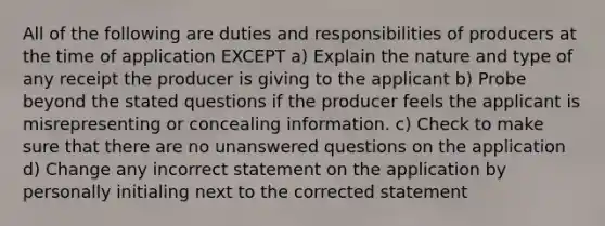 All of the following are duties and responsibilities of producers at the time of application EXCEPT a) Explain the nature and type of any receipt the producer is giving to the applicant b) Probe beyond the stated questions if the producer feels the applicant is misrepresenting or concealing information. c) Check to make sure that there are no unanswered questions on the application d) Change any incorrect statement on the application by personally initialing next to the corrected statement