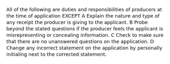 All of the following are duties and responsibilities of producers at the time of application EXCEPT A Explain the nature and type of any receipt the producer is giving to the applicant. B Probe beyond the stated questions if the producer feels the applicant is misrepresenting or concealing information. C Check to make sure that there are no unanswered questions on the application. D Change any incorrect statement on the application by personally initialing next to the corrected statement.