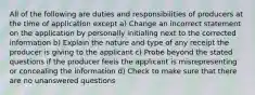 All of the following are duties and responsibilities of producers at the time of application except a) Change an incorrect statement on the application by personally initialing next to the corrected information b) Explain the nature and type of any receipt the producer is giving to the applicant c) Probe beyond the stated questions if the producer feels the applicant is misrepresenting or concealing the information d) Check to make sure that there are no unanswered questions