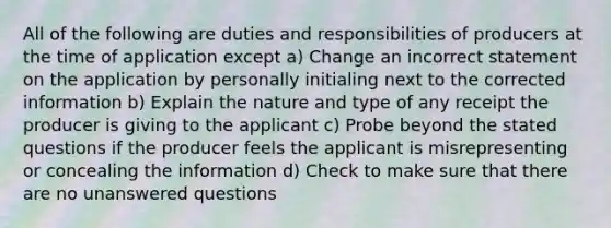 All of the following are duties and responsibilities of producers at the time of application except a) Change an incorrect statement on the application by personally initialing next to the corrected information b) Explain the nature and type of any receipt the producer is giving to the applicant c) Probe beyond the stated questions if the producer feels the applicant is misrepresenting or concealing the information d) Check to make sure that there are no unanswered questions