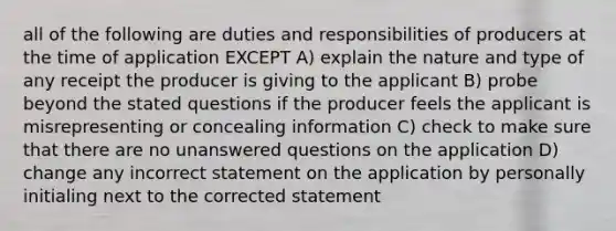 all of the following are duties and responsibilities of producers at the time of application EXCEPT A) explain the nature and type of any receipt the producer is giving to the applicant B) probe beyond the stated questions if the producer feels the applicant is misrepresenting or concealing information C) check to make sure that there are no unanswered questions on the application D) change any incorrect statement on the application by personally initialing next to the corrected statement