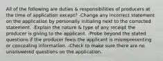 All of the following are duties & responsibilities of producers at the time of application except? -Change any incorrect statement on the application by personally initialing next to the corrected statement. -Explain the nature & type of any receipt the producer is giving to the applicant. -Probe beyond the stated questions if the producer feels the applicant is misrepresenting or concealing information. -Check to make sure there are no unanswered questions on the application.