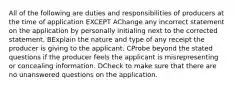 All of the following are duties and responsibilities of producers at the time of application EXCEPT AChange any incorrect statement on the application by personally initialing next to the corrected statement. BExplain the nature and type of any receipt the producer is giving to the applicant. CProbe beyond the stated questions if the producer feels the applicant is misrepresenting or concealing information. DCheck to make sure that there are no unanswered questions on the application.