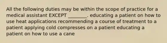 All the following duties may be within the scope of practice for a medical assistant EXCEPT ________. educating a patient on how to use heat applications recommending a course of treatment to a patient applying cold compresses on a patient educating a patient on how to use a cane