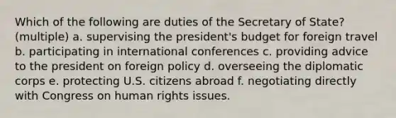 Which of the following are duties of the Secretary of State? (multiple) a. supervising the president's budget for foreign travel b. participating in international conferences c. providing advice to the president on foreign policy d. overseeing the diplomatic corps e. protecting U.S. citizens abroad f. negotiating directly with Congress on human rights issues.