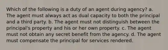 Which of the following is a duty of an agent during agency? a. The agent must always act as dual capacity to both the principal and a third party. b. The agent must not distinguish between the principal's property and his or her own property. c. The agent must not obtain any secret benefit from the agency. d. The agent must compensate the principal for services rendered.