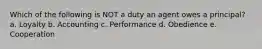 Which of the following is NOT a duty an agent owes a principal? a. Loyalty b. Accounting c. Performance d. Obedience e. Cooperation