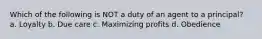 Which of the following is NOT a duty of an agent to a principal? a. Loyalty b. Due care c. Maximizing profits d. Obedience