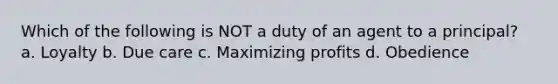 Which of the following is NOT a duty of an agent to a principal? a. Loyalty b. Due care c. Maximizing profits d. Obedience