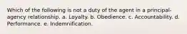 Which of the following is not a duty of the agent in a principal-agency relationship. a. Loyalty. b. Obedience. c. Accountability. d. Performance. e. Indemnification.