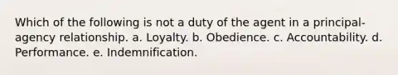 Which of the following is not a duty of the agent in a principal-agency relationship. a. Loyalty. b. Obedience. c. Accountability. d. Performance. e. Indemnification.