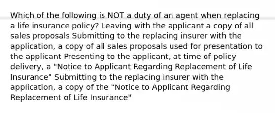 Which of the following is NOT a duty of an agent when replacing a life insurance policy? Leaving with the applicant a copy of all sales proposals Submitting to the replacing insurer with the application, a copy of all sales proposals used for presentation to the applicant Presenting to the applicant, at time of policy delivery, a "Notice to Applicant Regarding Replacement of Life Insurance" Submitting to the replacing insurer with the application, a copy of the "Notice to Applicant Regarding Replacement of Life Insurance"