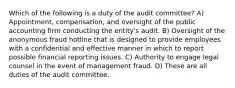 Which of the following is a duty of the audit committee? A) Appointment, compensation, and oversight of the public accounting firm conducting the entity's audit. B) Oversight of the anonymous fraud hotline that is designed to provide employees with a confidential and effective manner in which to report possible financial reporting issues. C) Authority to engage legal counsel in the event of management fraud. D) These are all duties of the audit committee.