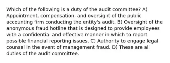 Which of the following is a duty of the audit committee? A) Appointment, compensation, and oversight of the public accounting firm conducting the entity's audit. B) Oversight of the anonymous fraud hotline that is designed to provide employees with a confidential and effective manner in which to report possible financial reporting issues. C) Authority to engage legal counsel in the event of management fraud. D) These are all duties of the audit committee.