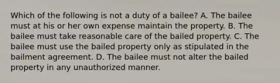 Which of the following is not a duty of a bailee? A. The bailee must at his or her own expense maintain the property. B. The bailee must take reasonable care of the bailed property. C. The bailee must use the bailed property only as stipulated in the bailment agreement. D. The bailee must not alter the bailed property in any unauthorized manner.