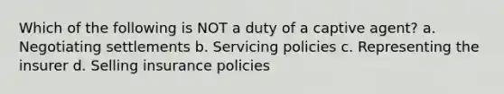 Which of the following is NOT a duty of a captive agent? a. Negotiating settlements b. Servicing policies c. Representing the insurer d. Selling insurance policies