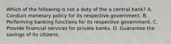 Which of the following is not a duty of the a central​ bank? A. Conduct monetary policy for its respective government. B. Performing banking functions for its respective government. C. Provide financial services for private banks. D. Guarantee the savings of its citizens.