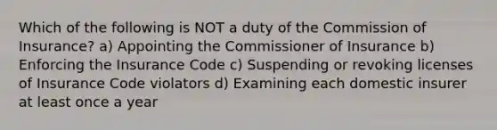 Which of the following is NOT a duty of the Commission of Insurance? a) Appointing the Commissioner of Insurance b) Enforcing the Insurance Code c) Suspending or revoking licenses of Insurance Code violators d) Examining each domestic insurer at least once a year