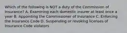 Which of the following is NOT a duty of the Commission of Insurance? A. Examining each domestic insurer at least once a year B. Appointing the Commissioner of Insurance C. Enforcing the Insurance Code D. Suspending or revoking licenses of Insurance Code violators