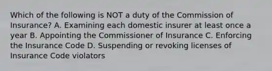 Which of the following is NOT a duty of the Commission of Insurance? A. Examining each domestic insurer at least once a year B. Appointing the Commissioner of Insurance C. Enforcing the Insurance Code D. Suspending or revoking licenses of Insurance Code violators