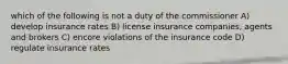 which of the following is not a duty of the commissioner A) develop insurance rates B) license insurance companies, agents and brokers C) encore violations of the insurance code D) regulate insurance rates