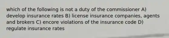 which of the following is not a duty of the commissioner A) develop insurance rates B) license insurance companies, agents and brokers C) encore violations of the insurance code D) regulate insurance rates