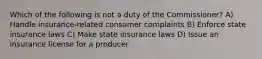 Which of the following is not a duty of the Commissioner? A) Handle insurance-related consumer complaints B) Enforce state insurance laws C) Make state insurance laws D) Issue an insurance license for a producer