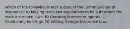 Which of the following is NOT a duty of the Commissioner of Insurance? A) Making rules and regulations to help interpret the state insurance laws. B) Granting licenses to agents. C) Conducting hearings. D) Writing Georgia insurance laws.