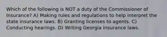 Which of the following is NOT a duty of the Commissioner of Insurance? A) Making rules and regulations to help interpret the state insurance laws. B) Granting licenses to agents. C) Conducting hearings. D) Writing Georgia insurance laws.