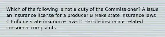 Which of the following is not a duty of the Commissioner? A Issue an insurance license for a producer B Make state insurance laws C Enforce state insurance laws D Handle insurance-related consumer complaints